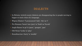DIALECTS
• In Britain, hybrid county dialects are disappearing due to people moving to
bigger or main cities of a language.
• Wigton Dialect: ‘I’ pronounced ‘Aah’, ‘the’ as ‘t’
• For Romany ‘horse’ was ‘grey’ or ‘book’ as ‘byeuk’
• Anglo-Saxon ‘to go’ is ‘gaan’, ‘gangan’, ‘gan’
• Old Nrose ‘Leika’ is ‘play’
• Scandinavian ‘clarty’ is ‘muddy’
 