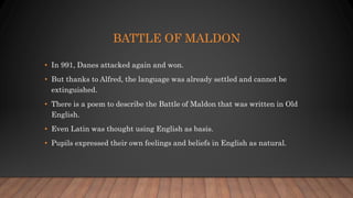 BATTLE OF MALDON
• In 991, Danes attacked again and won.
• But thanks to Alfred, the language was already settled and cannot be
extinguished.
• There is a poem to describe the Battle of Maldon that was written in Old
English.
• Even Latin was thought using English as basis.
• Pupils expressed their own feelings and beliefs in English as natural.
 