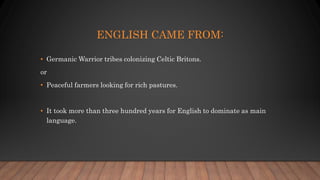 ENGLISH CAME FROM:
• Germanic Warrior tribes colonizing Celtic Britons.
or
• Peaceful farmers looking for rich pastures.
• It took more than three hundred years for English to dominate as main
language.
 