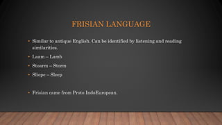 FRISIAN LANGUAGE
• Similar to antique English. Can be identified by listening and reading
similarities.
• Laam – Lamb
• Stoarm – Storm
• Sliepe – Sleep
• Frisian came from Proto IndoEuropean.
 