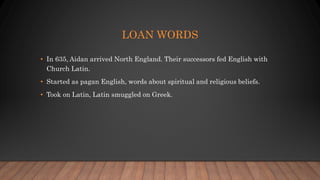 LOAN WORDS
• In 635, Aidan arrived North England. Their successors fed English with
Church Latin.
• Started as pagan English, words about spiritual and religious beliefs.
• Took on Latin, Latin smuggled on Greek.
 