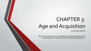 CHAPTER 3:
Age and Acquisition
By George Lasluisa
Brown H. Douglas. (2014). Principles of Language Learning and
Teaching (4th ed.). NewYork, USA: Pearson Education, Inc.
 