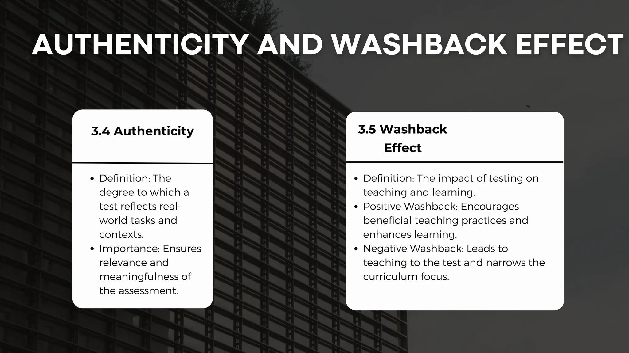 3.4 Authenticity
Definition: The
degree to which a
test reflects real-
world tasks and
contexts.
Importance: Ensures
relevance and
meaningfulness of
the assessment.
3.5 Washback
Effect
Definition: The impact of testing on
teaching and learning.
Positive Washback: Encourages
beneficial teaching practices and
enhances learning.
Negative Washback: Leads to
teaching to the test and narrows the
curriculum focus.
 