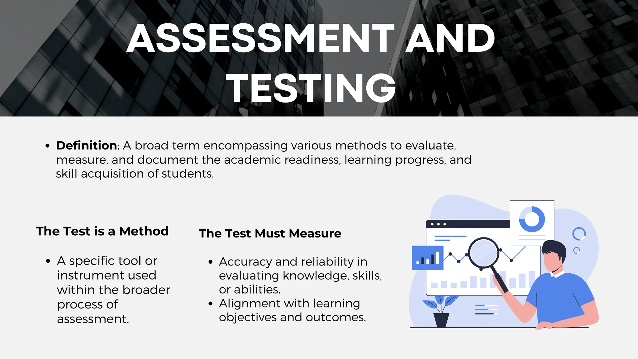 ASSESSMENT AND
TESTING
Definition: A broad term encompassing various methods to evaluate,
measure, and document the academic readiness, learning progress, and
skill acquisition of students.
The Test is a Method
A specific tool or
instrument used
within the broader
process of
assessment.
The Test Must Measure
Accuracy and reliability in
evaluating knowledge, skills,
or abilities.
Alignment with learning
objectives and outcomes.
 