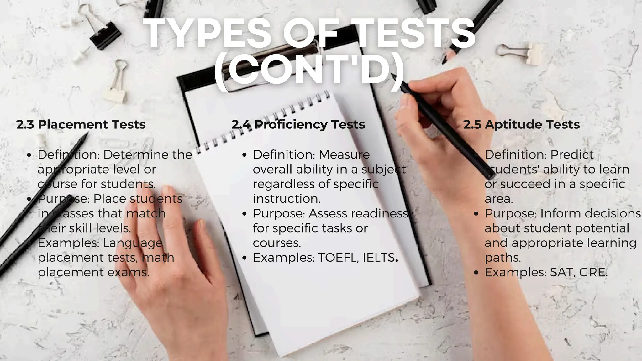 2.3 Placement Tests
Definition: Determine the
appropriate level or
course for students.
Purpose: Place students
in classes that match
their skill levels.
Examples: Language
placement tests, math
placement exams.
2.4 Proficiency Tests
Definition: Measure
overall ability in a subject
regardless of specific
instruction.
Purpose: Assess readiness
for specific tasks or
courses.
Examples: TOEFL, IELTS.
2.5 Aptitude Tests
Definition: Predict
students' ability to learn
or succeed in a specific
area.
Purpose: Inform decisions
about student potential
and appropriate learning
paths.
Examples: SAT, GRE.
 