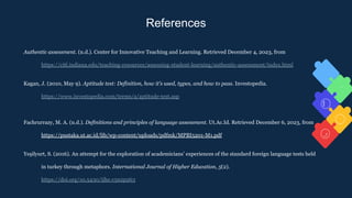 References
Authentic assessment. (n.d.). Center for Innovative Teaching and Learning. Retrieved December 4, 2023, from
https://citl.indiana.edu/teaching-resources/assessing-student-learning/authentic-assessment/index.html
Kagan, J. (2010, May 9). Aptitude test: Definition, how it’s used, types, and how to pass. Investopedia.
https://www.investopedia.com/terms/a/aptitude-test.asp
Fachrurrazy, M. A. (n.d.). Definitions and principles of language assessment. Ut.Ac.Id. Retrieved December 6, 2023, from
https://pustaka.ut.ac.id/lib/wp-content/uploads/pdfmk/MPBI5201-M1.pdf
Yeşilyurt, S. (2016). An attempt for the exploration of academicians’ experiences of the standard foreign language tests held
in turkey through metaphors. International Journal of Higher Education, 5(2).
https://doi.org/10.5430/ijhe.v5n2p263
 