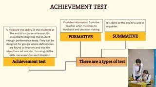 ACHIEVEMENT TEST
Achievement test
To measure the ability of the students at
the end of a course or lesson, it's
essential to diagnose the student
through performance tests. They can be
designed for groups where deﬁciencies
are found to improve and that the
objectives set are met, focusing on the
skills. necessary for each student.
SUMMATIVE
It is done at the end of a unit or
a quarter.
FORMATIVE
Provides information from the
teacher when it comes to
feedback and decision making.
There are 2 types of test
 