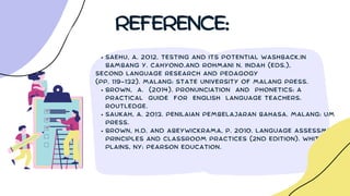 SAEHU, A. 2012. TESTING AND ITS POTENTIAL WASHBACK.IN
BAMBANG Y. CAHYONO.AND ROHMANI N. INDAH (EDS.),
BROWN, A. (2014). PRONUNCIATION AND PHONETICS: A
PRACTICAL GUIDE FOR ENGLISH LANGUAGE TEACHERS.
ROUTLEDGE.
SAUKAH, A. 2013. PENILAIAN PEMBELAJARAN BAHASA. MALANG: UM
PRESS.
BROWN, H.D. AND ABEYWICKRAMA, P. 2010. LANGUAGE ASSESSMENT:
PRINCIPLES AND CLASSROOM PRACTICES (2ND EDITION). WHITE
PLAINS, NY: PEARSON EDUCATION.
SECOND LANGUAGE RESEARCH AND PEDAGOGY
(PP. 119-132). MALANG: STATE UNIVERSITY OF MALANG PRESS.
REFERENCE:
 