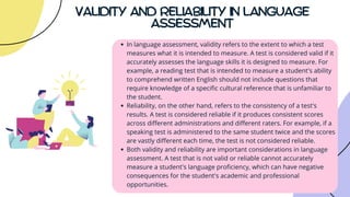 VALIDITY AND RELIABILITY IN LANGUAGE
ASSESSMENT
In language assessment, validity refers to the extent to which a test
measures what it is intended to measure. A test is considered valid if it
accurately assesses the language skills it is designed to measure. For
example, a reading test that is intended to measure a student's ability
to comprehend written English should not include questions that
require knowledge of a specific cultural reference that is unfamiliar to
the student.
Reliability, on the other hand, refers to the consistency of a test's
results. A test is considered reliable if it produces consistent scores
across different administrations and different raters. For example, if a
speaking test is administered to the same student twice and the scores
are vastly different each time, the test is not considered reliable.
Both validity and reliability are important considerations in language
assessment. A test that is not valid or reliable cannot accurately
measure a student's language proficiency, which can have negative
consequences for the student's academic and professional
opportunities.
 