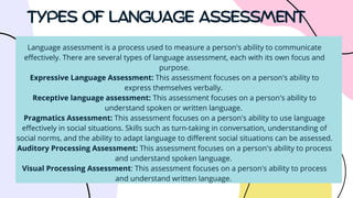 TYPES OF LANGUAGE ASSESSMENT
Language assessment is a process used to measure a person's ability to communicate
effectively. There are several types of language assessment, each with its own focus and
purpose.
Expressive Language Assessment: This assessment focuses on a person's ability to
express themselves verbally.
Receptive language assessment: This assessment focuses on a person's ability to
understand spoken or written language.
Pragmatics Assessment: This assessment focuses on a person's ability to use language
effectively in social situations. Skills such as turn-taking in conversation, understanding of
social norms, and the ability to adapt language to different social situations can be assessed.
Auditory Processing Assessment: This assessment focuses on a person's ability to process
and understand spoken language.
Visual Processing Assessment: This assessment focuses on a person's ability to process
and understand written language.
 