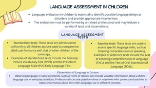 LANGUAGE ASSESSMENT
TESTS
LANGUAGE ASSESSMENT IN CHILDREN
Language evaluation in children is essential to identify possible language delays or
disorders and provide appropriate intervention.
The evaluation must be performed by a trained professional and may include a
variety of tests and observations.
Standardized tests: These tests are administered
uniformly to all children and are used to compare the
child's performance with that of other children of the
same age.
Examples of standardized tests include the Peabody
Picture Vocabulary Test (PPVT) and the Preschool
Language Scale (PLS) Early Language Test.
Baseline tests: These tests are used to
assess specific language skills, such as
listening comprehension or speaking.
Examples of reference tests include the Test
of Listening Comprehension of Language
(TACL) and the Test of Oral Expression of
Language (TOAL).
Observing language in natural contexts, such as home or school, can provide valuable information about a child's
language use in everyday situations. Professionals can use questionnaires or interviews with parents and teachers to
obtain information about the child's language use in different contexts.
Observation of Language in Context
 