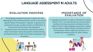 LANGUAGE ASSESSMENT IN ADULTS
IMPORTANCE OF
EVALUATION
EVALUATION PROCESS
The language evaluation process in adults can vary
depending on the professional who carries it out and the
specific needs of the patient. However, in general, the
assessment process usually includes a combination of
formal and informal tests and evaluations.
Questionnaires and interviews may also be used to
obtain information about the patient's medical history
and family history, as well as her level of education and
occupation.
Language assessment in adults is important for several
reasons. First, it can help identify any communication
problems that may be present and determine the
extent of them. Finally, language assessment in adults
may be useful in determining an individual's level of
communication skill for diagnostic purposes or in
establishing treatment plans for other medical
conditions.
 