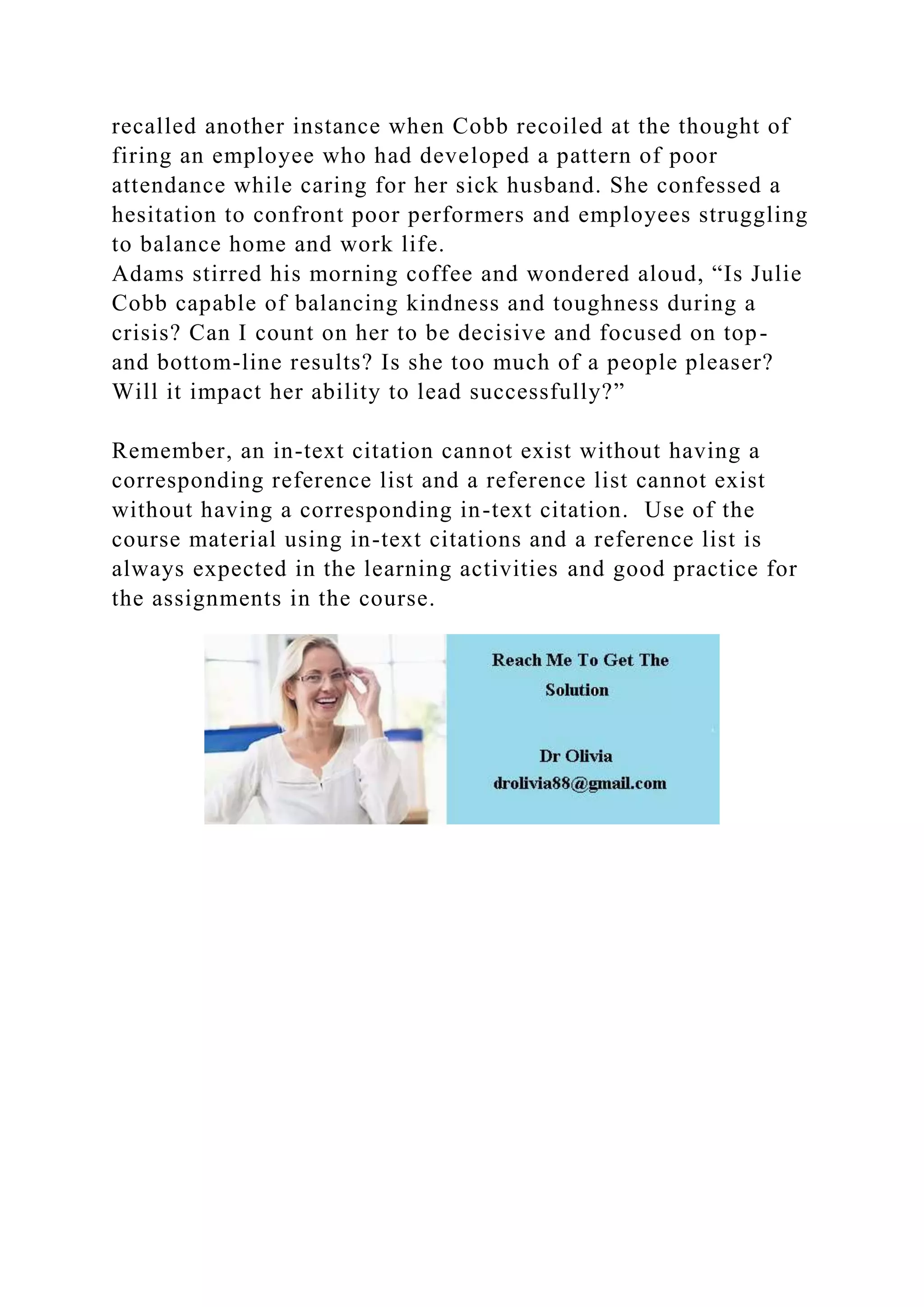 recalled another instance when Cobb recoiled at the thought of
firing an employee who had developed a pattern of poor
attendance while caring for her sick husband. She confessed a
hesitation to confront poor performers and employees struggling
to balance home and work life.
Adams stirred his morning coffee and wondered aloud, “Is Julie
Cobb capable of balancing kindness and toughness during a
crisis? Can I count on her to be decisive and focused on top-
and bottom-line results? Is she too much of a people pleaser?
Will it impact her ability to lead successfully?”
Remember, an in-text citation cannot exist without having a
corresponding reference list and a reference list cannot exist
without having a corresponding in-text citation. Use of the
course material using in-text citations and a reference list is
always expected in the learning activities and good practice for
the assignments in the course.
 
