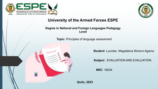 NRC: 18234
University of the Armed Forces ESPE
Degree in National and Foreign Languages Pedagogy
Level
Subject : EVALUATION AND EVALUATION
Topic: Principles of language assessment
Student: Lourdes Magdalena Moreno Agama
Quito, 2023
 