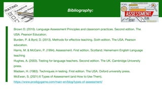 Bibliography:
Brown D. (2010). Language Assessment Principles and classroom practices. Second edition. The
USA. Pearson Education.
Burden, P. & Byrd, D. (2013). Methods for effective teaching. Sixth edition. The USA. Pearson
education.
Harris, M. & McCann, P. (1994). Assessment. First edition. Scotland. Heinemann English Language
teaching
Hughes, A. (2003). Testing for language teachers. Second edition. The UK. Cambridge University
press.
Madsen, H. (1983). Techniques in testing. First edition. The USA. Oxford university press.
McEwan, S. (2021) 6 Types of Assessment (and How to Use Them).
https://www.prodigygame.com/main-en/blog/types-of-assessment/
 