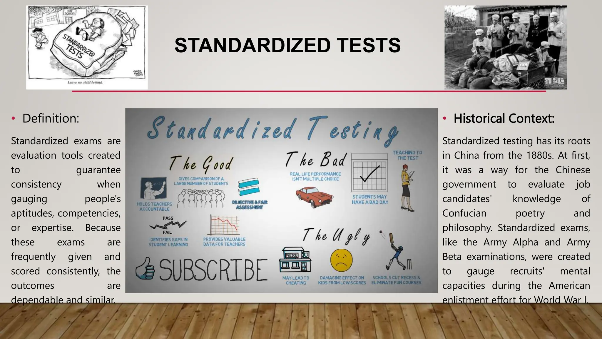 STANDARDIZED TESTS
• Historical Context:
Standardized testing has its roots
in China from the 1880s. At first,
it was a way for the Chinese
government to evaluate job
candidates' knowledge of
Confucian poetry and
philosophy. Standardized exams,
like the Army Alpha and Army
Beta examinations, were created
to gauge recruits' mental
capacities during the American
enlistment effort for World War I.
• Definition:
Standardized exams are
evaluation tools created
to guarantee
consistency when
gauging people's
aptitudes, competencies,
or expertise. Because
these exams are
frequently given and
scored consistently, the
outcomes are
dependable and similar.
 