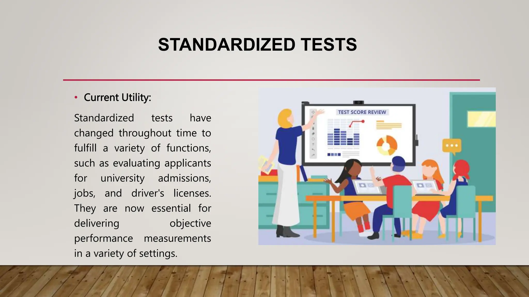 STANDARDIZED TESTS
• Current Utility:
Standardized tests have
changed throughout time to
fulfill a variety of functions,
such as evaluating applicants
for university admissions,
jobs, and driver's licenses.
They are now essential for
delivering objective
performance measurements
in a variety of settings.
 