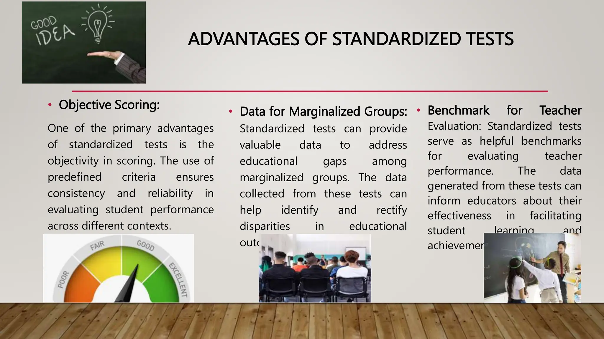 ADVANTAGES OF STANDARDIZED TESTS
• Objective Scoring:
One of the primary advantages
of standardized tests is the
objectivity in scoring. The use of
predefined criteria ensures
consistency and reliability in
evaluating student performance
across different contexts.
• Data for Marginalized Groups:
Standardized tests can provide
valuable data to address
educational gaps among
marginalized groups. The data
collected from these tests can
help identify and rectify
disparities in educational
outcomes.
• Benchmark for Teacher
Evaluation: Standardized tests
serve as helpful benchmarks
for evaluating teacher
performance. The data
generated from these tests can
inform educators about their
effectiveness in facilitating
student learning and
achievement.
 