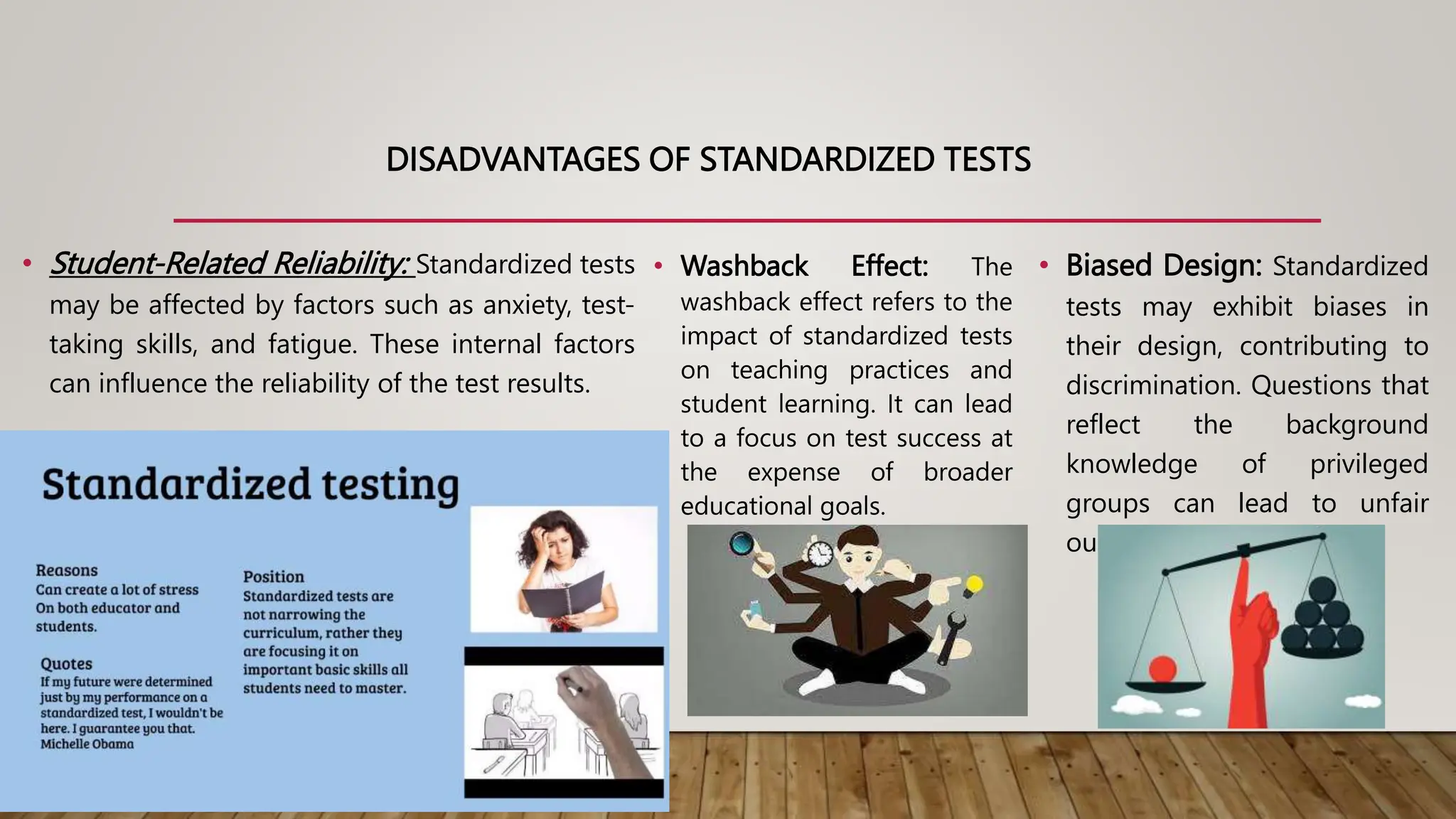 DISADVANTAGES OF STANDARDIZED TESTS
• Student-Related Reliability: Standardized tests
may be affected by factors such as anxiety, test-
taking skills, and fatigue. These internal factors
can influence the reliability of the test results.
• Washback Effect: The
washback effect refers to the
impact of standardized tests
on teaching practices and
student learning. It can lead
to a focus on test success at
the expense of broader
educational goals.
• Biased Design: Standardized
tests may exhibit biases in
their design, contributing to
discrimination. Questions that
reflect the background
knowledge of privileged
groups can lead to unfair
outcomes.
 