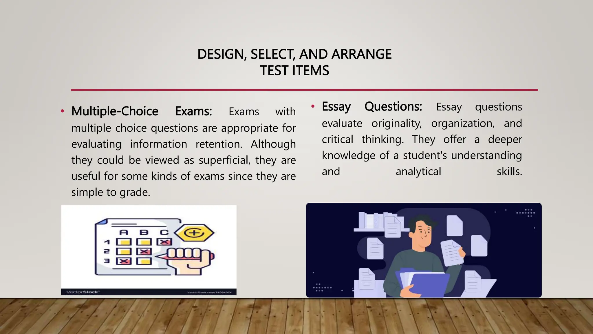 DESIGN, SELECT, AND ARRANGE
TEST ITEMS
• Multiple-Choice Exams: Exams with
multiple choice questions are appropriate for
evaluating information retention. Although
they could be viewed as superficial, they are
useful for some kinds of exams since they are
simple to grade.
• Essay Questions: Essay questions
evaluate originality, organization, and
critical thinking. They offer a deeper
knowledge of a student's understanding
and analytical skills.
 