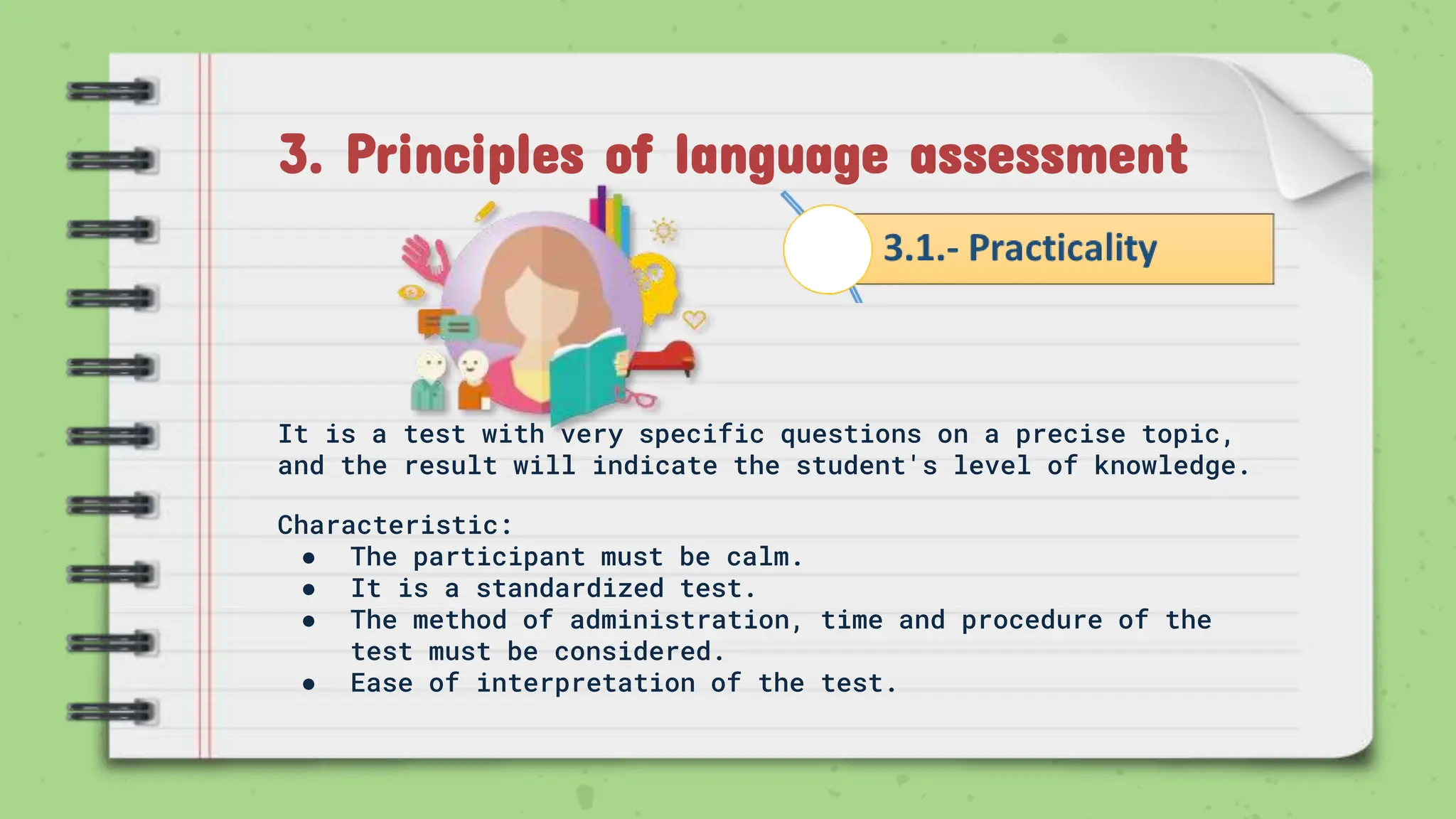 3. Principles of language assessment
It is a test with very specific questions on a precise topic,
and the result will indicate the student's level of knowledge.
Characteristic:
● The participant must be calm.
● It is a standardized test.
● The method of administration, time and procedure of the
test must be considered.
● Ease of interpretation of the test.
 