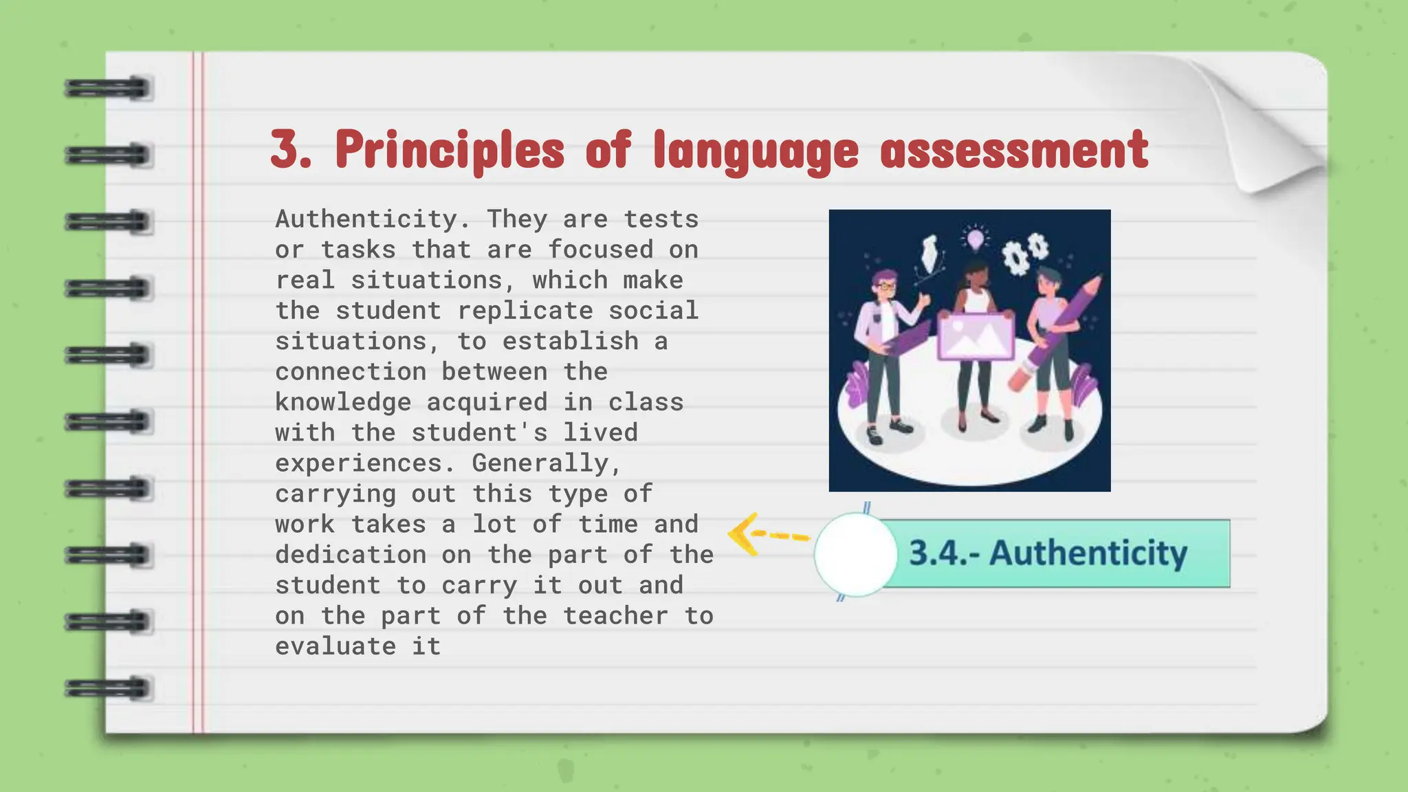 3. Principles of language assessment
Authenticity. They are tests
or tasks that are focused on
real situations, which make
the student replicate social
situations, to establish a
connection between the
knowledge acquired in class
with the student's lived
experiences. Generally,
carrying out this type of
work takes a lot of time and
dedication on the part of the
student to carry it out and
on the part of the teacher to
evaluate it
 