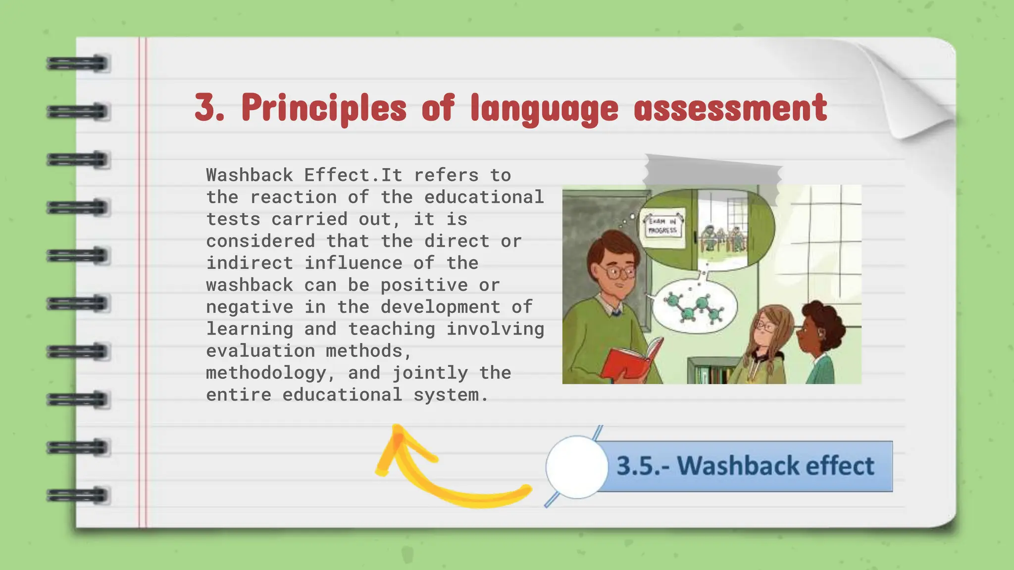3. Principles of language assessment
Washback Effect.It refers to
the reaction of the educational
tests carried out, it is
considered that the direct or
indirect influence of the
washback can be positive or
negative in the development of
learning and teaching involving
evaluation methods,
methodology, and jointly the
entire educational system.
 