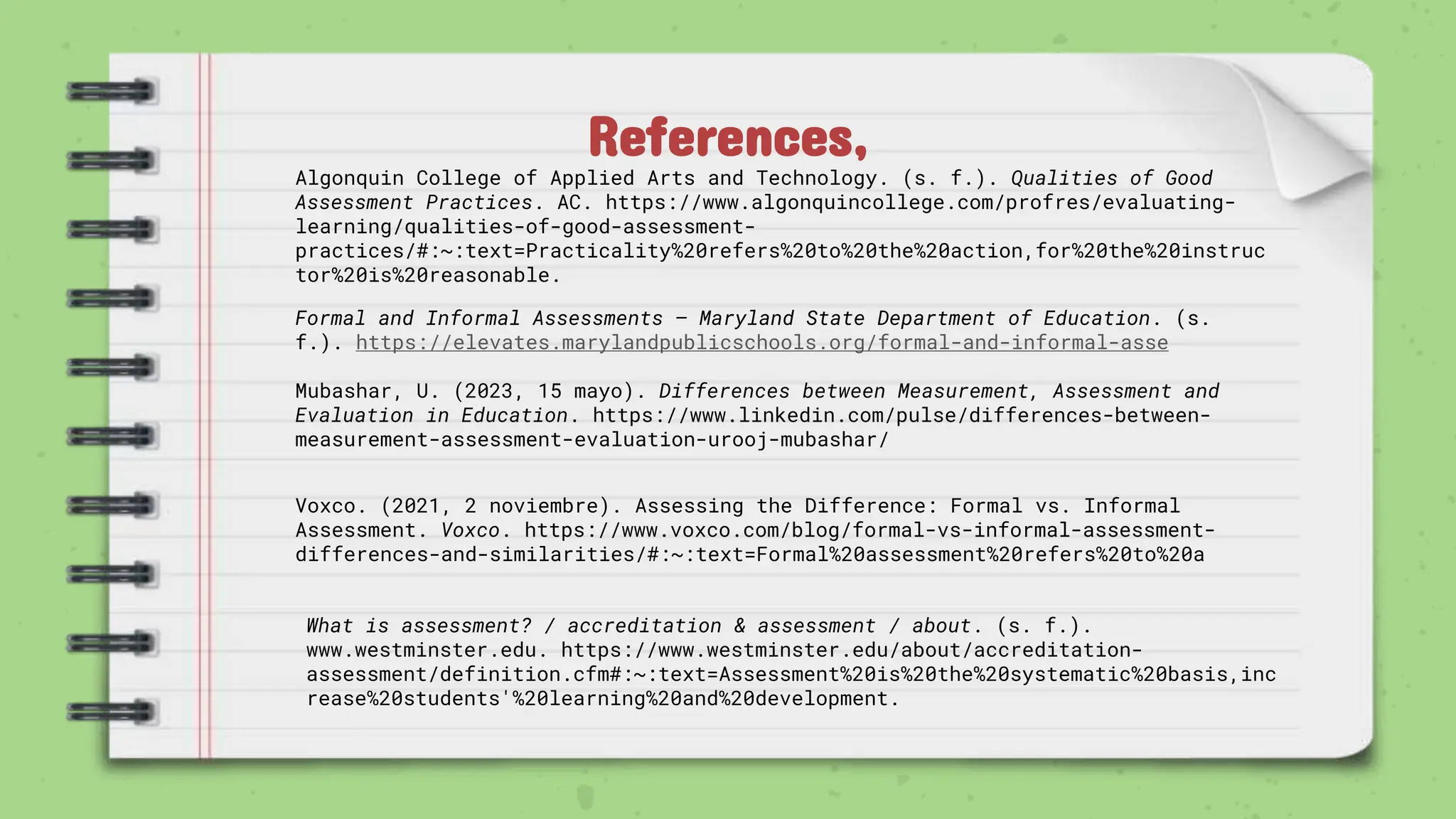 References,
Algonquin College of Applied Arts and Technology. (s. f.). Qualities of Good
Assessment Practices. AC. https://www.algonquincollege.com/profres/evaluating-
learning/qualities-of-good-assessment-
practices/#:~:text=Practicality%20refers%20to%20the%20action,for%20the%20instruc
tor%20is%20reasonable.
Formal and Informal Assessments – Maryland State Department of Education. (s.
f.). https://elevates.marylandpublicschools.org/formal-and-informal-asse
Mubashar, U. (2023, 15 mayo). Differences between Measurement, Assessment and
Evaluation in Education. https://www.linkedin.com/pulse/differences-between-
measurement-assessment-evaluation-urooj-mubashar/
Voxco. (2021, 2 noviembre). Assessing the Difference: Formal vs. Informal
Assessment. Voxco. https://www.voxco.com/blog/formal-vs-informal-assessment-
differences-and-similarities/#:~:text=Formal%20assessment%20refers%20to%20a
What is assessment? / accreditation & assessment / about. (s. f.).
www.westminster.edu. https://www.westminster.edu/about/accreditation-
assessment/definition.cfm#:~:text=Assessment%20is%20the%20systematic%20basis,inc
rease%20students'%20learning%20and%20development.
 