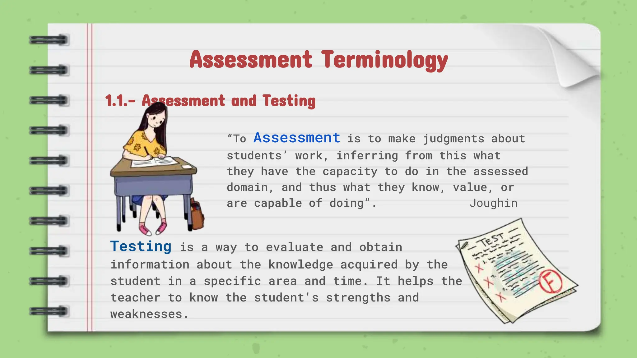 Assessment Terminology
“To Assessment is to make judgments about
students’ work, inferring from this what
they have the capacity to do in the assessed
domain, and thus what they know, value, or
are capable of doing”. Joughin
1.1.- Assessment and Testing
Testing is a way to evaluate and obtain
information about the knowledge acquired by the
student in a specific area and time. It helps the
teacher to know the student's strengths and
weaknesses.
 