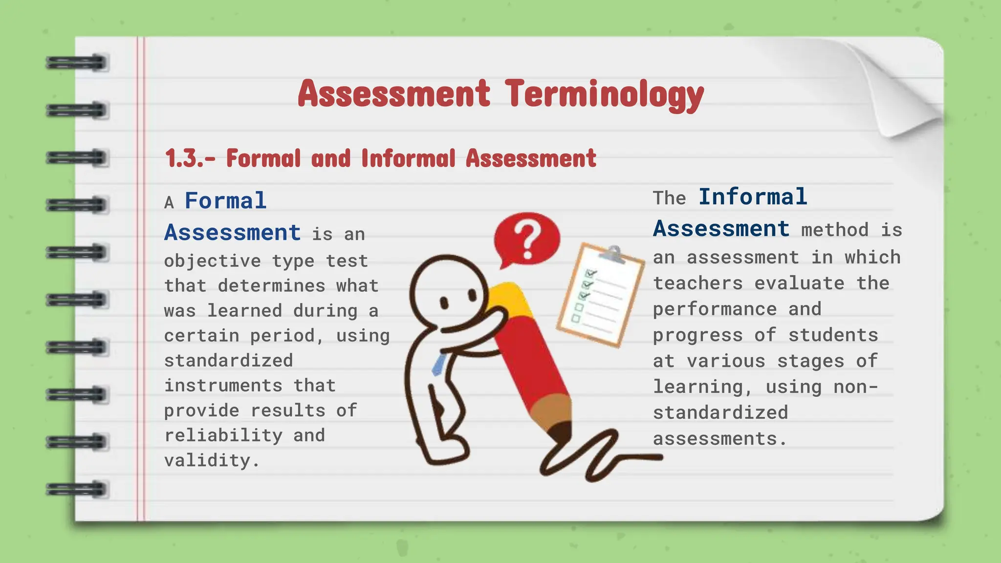 Assessment Terminology
A Formal
Assessment is an
objective type test
that determines what
was learned during a
certain period, using
standardized
instruments that
provide results of
reliability and
validity.
1.3.- Formal and Informal Assessment
The Informal
Assessment method is
an assessment in which
teachers evaluate the
performance and
progress of students
at various stages of
learning, using non-
standardized
assessments.
 