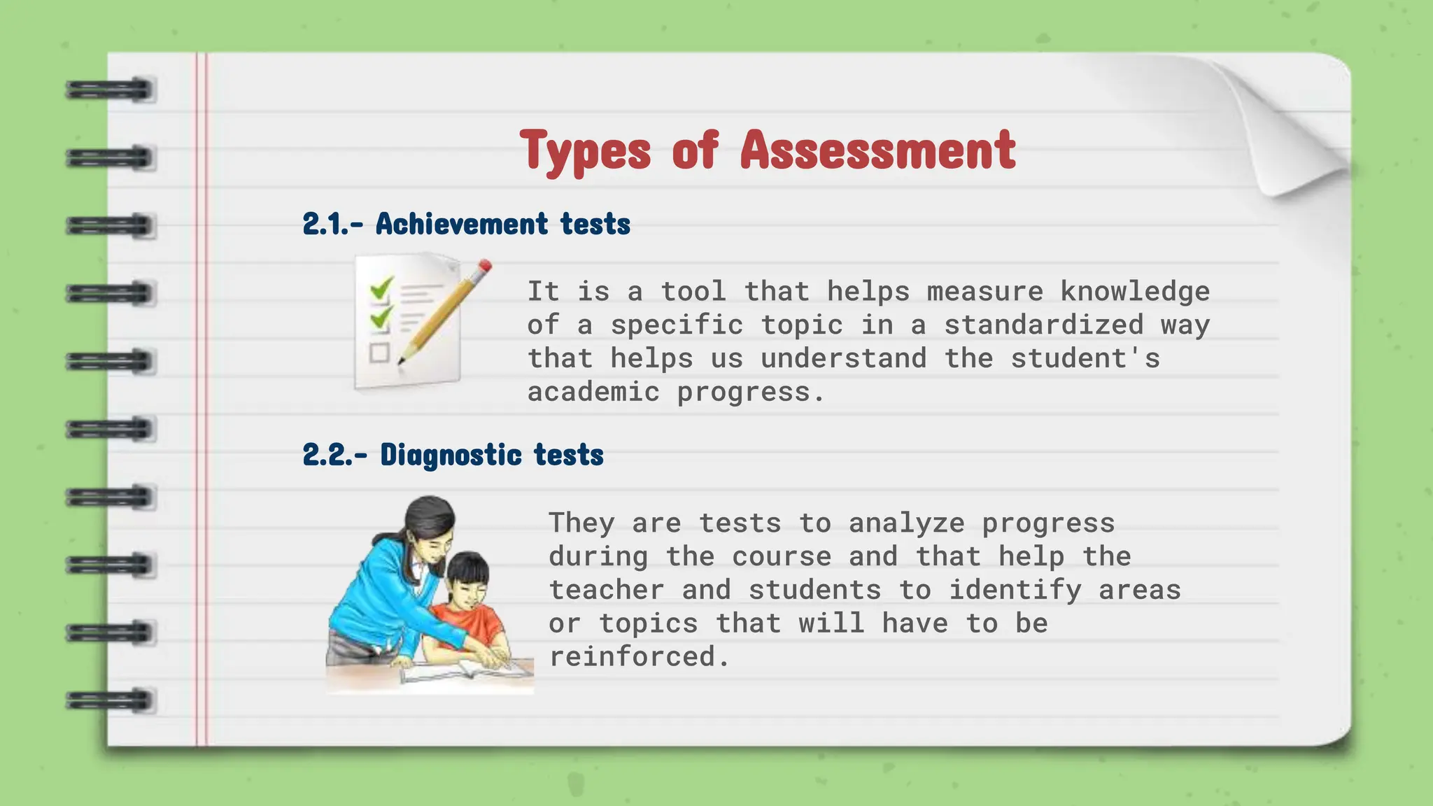 2.1.- Achievement tests
It is a tool that helps measure knowledge
of a specific topic in a standardized way
that helps us understand the student's
academic progress.
2.2.- Diagnostic tests
They are tests to analyze progress
during the course and that help the
teacher and students to identify areas
or topics that will have to be
reinforced.
Types of Assessment
 