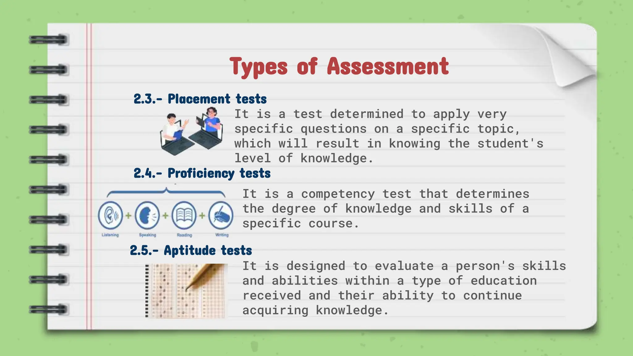 2.3.- Placement tests
It is a test determined to apply very
specific questions on a specific topic,
which will result in knowing the student's
level of knowledge.
2.4.- Proficiency tests
It is a competency test that determines
the degree of knowledge and skills of a
specific course.
Types of Assessment
2.5.- Aptitude tests
It is designed to evaluate a person's skills
and abilities within a type of education
received and their ability to continue
acquiring knowledge.
 