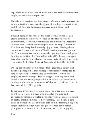 organization is much less of a certainty and makes a committed
employee even more important.
This theme examines the importance of committed employees to
an organization’s success, the types of employee commitment
and the difference between employee commitment and
engagement.
Beyond being supportive of the workforce, companies can
create activities that seek to focus on the three areas of
commitment, affective, continuance and normative. Affective
commitment is when the employee wants to stay. Companies
like Ben and Jerry hold monthly “joy events. During these
events work stop, and the staff hold parties, contests, games
etc.”. Monsanto has people teams that put together employee-
bonding activities like “snowshoe softball”. Leaders suggest
this why they have a voluntary turnover rate of only 3 percent.
(Colquitt, J., LePine, J. A., & Wesson, M. J., 2013, pg.80)
On the continuance commitment front creating a salary and
benefits package that makes people financially compelled to
stay is a priority. Continuance commitment is when and
employee needs to stay. Studies suggest that pay level and
benefits are the strongest predictor of voluntary commitment
coming in close is advancement. (Colquitt, J., LePine, J. A., &
Wesson, M. J., 2013, pg.81)
In the case of normative commitment, or when an employee
ought to stay, an employer who provides training and
encourages personal development opportunities creates a sense
of fealty among employees. For example, IBM keeps a data
bank of employee skill and uses half of their training budget to
target individual employees for professional development.
(Colquitt, J., LePine, J. A., & Wesson, M. J., 2013, pg.83)
Read
 
