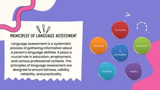 Language assessment is a systematic
process of gathering information about
a person's language abilities. It plays a
crucial role in education, employment,
and various professional contexts. The
principles of language assessment are
designed to ensure fairness, validity,
reliability, and practicality.
 