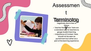 Assessmen
t
Terminolog
y
• Negative Student Perception:
Students often perceive tests
negatively due to fear of
failure.
• Teacher Perspective: Tests are
a standard way for teachers to
gauge student learning.
• Importance of Context: Tests
should not be seen as
punishment but rather as a
part of the learning experience.
 