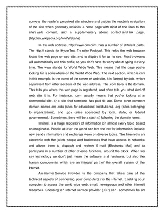 conveys the reader's perceived site structure and guides the reader's navigation
of the site which generally includes a home page with most of the links to the
site's web content, and a supplementary about contact and link page.
(http://en.wikipedia.org/wiki/Website)
In the web address, http://www.cnn.com, has a number of different parts.
The http:// stands for HyperText Transfer Protocol. This helps the web browser
locate the web page or web site, and to display it for us to see. Most browsers
will automatically add this prefix, so you don't have to worry about typing it every
time. The www stands for World Wide Web. This means that the page you're
looking for is somewhere on the World Wide Web. The next section, which is cnn
in this example, is the name of the server or web site. It is flanked by dots, which
separate it from other sections of the web address. The .com here is the domain.
This tells you where the web page is registered, and often tells you what kind of
web site it is. For instance, .com usually means that you're looking at a
commercial site, or a site that someone has paid to use. Some other common
domain names are .edu (sites for educational institutions), .org (sites belonging
to organizations), and .gov (sites sponsored by local, state, or federal
governments). Sometimes, there will be a slash (/) following the domain name.
Internet is a huge repository of information on almost every topic based
on imaginable. People all over the world can hire the net for information, include
new trendy information and exchange views on diverse topics. The Internet is an
electronic web that joints people and businesses that have access to networks
and allows them to dispatch and retrieve E-mail (Electronic Mail) and to
participate in a number of other diverse functions, around the clock. When we
say technology we don't just mean the software and hardware, but also the
human components which are an integral part of the overall system of the
Internet.
An Internet Service Provider is the company that takes care of the
technical aspects of connecting your computer(s) to the internet. Enabling your
computer to access the world wide web, email, newsgroups and other Internet
resources. Choosing an internet service provider (ISP) can sometimes be an
 