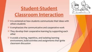 Student-Student
Classroom Interaction
 It is centered on how students communicate their ideas with
others students
 It emphasizes the communicative and cooperative work
 They develop their cooperative learning by supporting each
other
 It avoids a boring, repetitive, and isolating learning
environment, build activities and assignments that ignite
classroom discussion
 