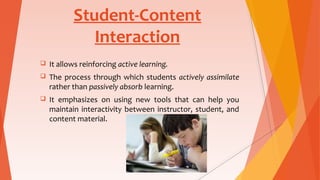 Student-Content
Interaction
 It allows reinforcing active learning.
 The process through which students actively assimilate
rather than passively absorb learning.
 It emphasizes on using new tools that can help you
maintain interactivity between instructor, student, and
content material.
 
