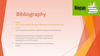 Bibliography
• http://
www.encyclopedia.com/doc/1O88-classroominteraction.html
• http://
www.slideshare.net/tina_wilkinson/classroom-interaction
• http://eteachermethods.wikispaces.com/file/vie
w/Classroom+Interaction+Using+Cooperative+L
earning-FA-2011%281%29.pdf
• http://fcit.usf.edu/assessment/classroom/interac
t.html
 