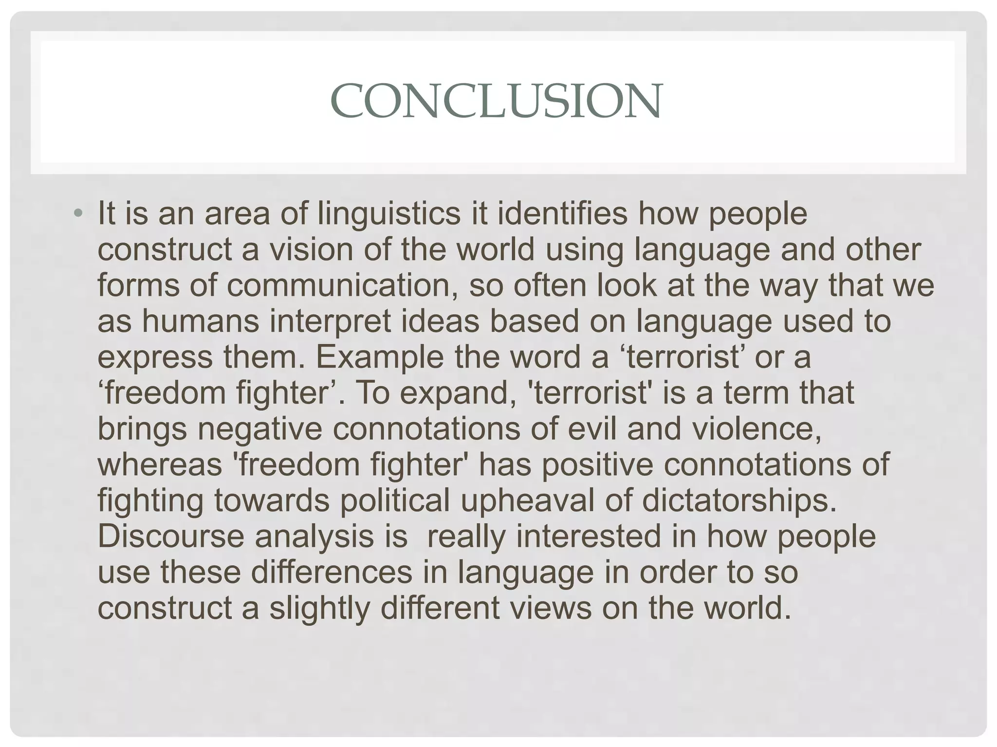 CONCLUSION
• It is an area of linguistics it identifies how people
construct a vision of the world using language and other
forms of communication, so often look at the way that we
as humans interpret ideas based on language used to
express them. Example the word a ‘terrorist’ or a
‘freedom fighter’. To expand, 'terrorist' is a term that
brings negative connotations of evil and violence,
whereas 'freedom fighter' has positive connotations of
fighting towards political upheaval of dictatorships.
Discourse analysis is really interested in how people
use these differences in language in order to so
construct a slightly different views on the world.
 