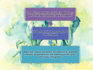 Present is a vast territory of free imagination, a
pot on the boil, a dynamic work in progress.
Makes the field decentralized and
hard to define
Begin with copious disclaimers and dwell on its disparate
impulses: postmodernism, the expansion of the canon,
ethnicities, immigration
 