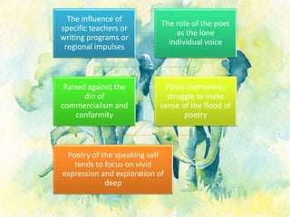 The influence of
specific teachers or
writing programs or
regional impulses
The role of the poet
as the lone
individual voice
Raised against the
din of
commercialism and
conformity
Poets themselves
struggle to make
sense of the flood of
poetry
Poetry of the speaking self
tends to focus on vivid
expression and exploration of
deep
 