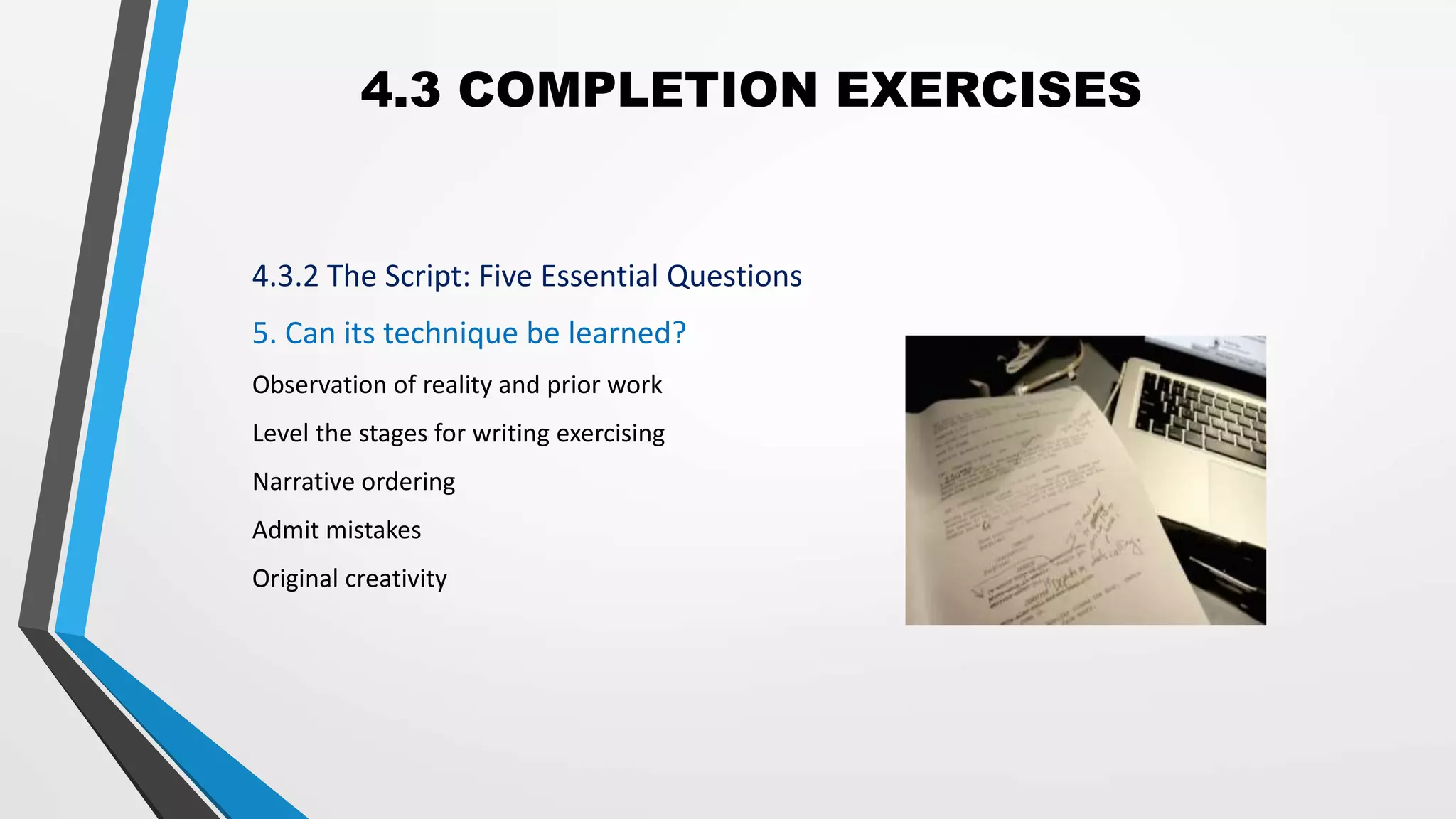 4.3 COMPLETION EXERCISES
4.3.2 The Script: Five Essential Questions
5. Can its technique be learned?
Observation of reality and prior work
Level the stages for writing exercising
Narrative ordering
Admit mistakes
Original creativity
 