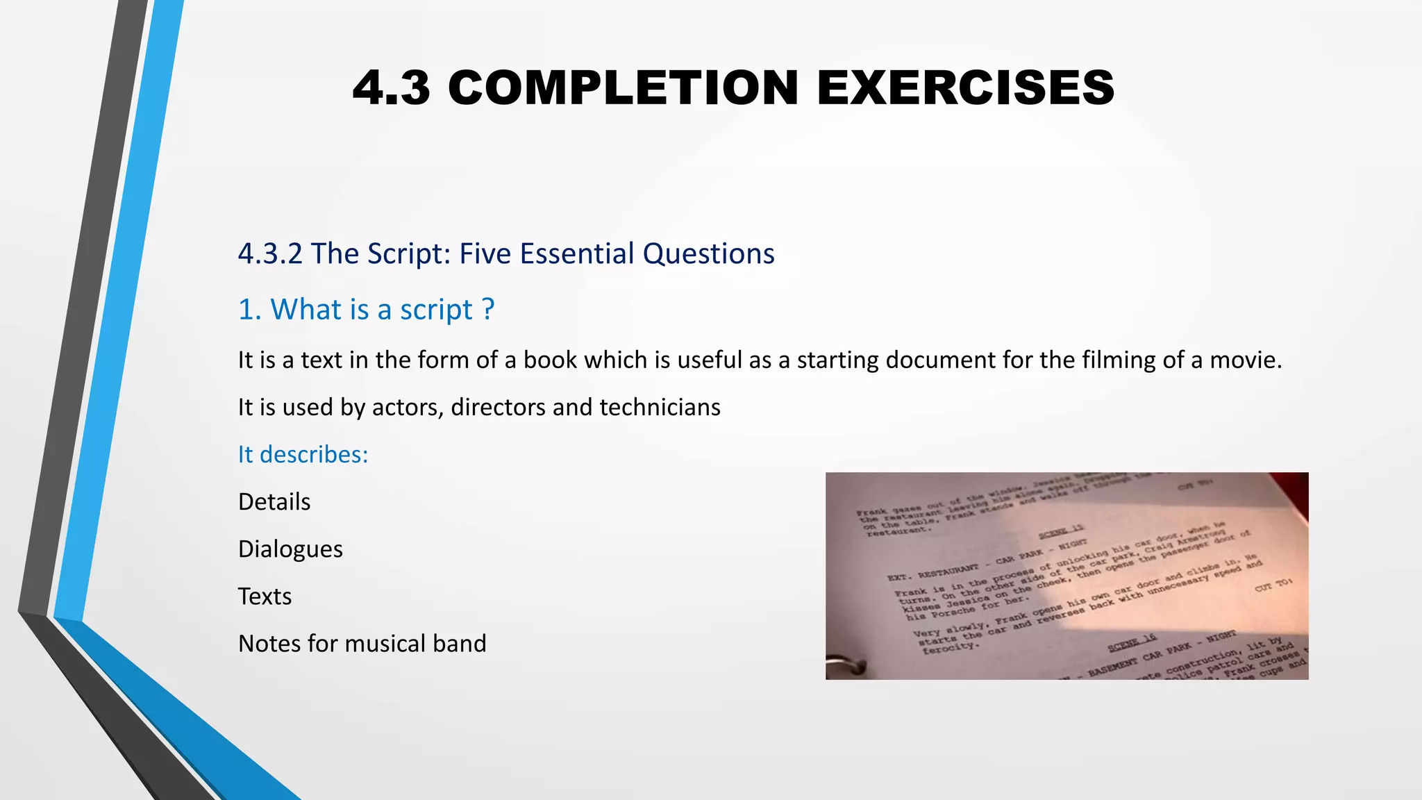 4.3 COMPLETION EXERCISES
4.3.2 The Script: Five Essential Questions
1. What is a script ?
It is a text in the form of a book which is useful as a starting document for the filming of a movie.
It is used by actors, directors and technicians
It describes:
Details
Dialogues
Texts
Notes for musical band
 