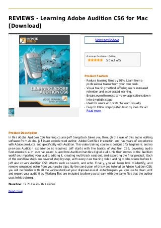 REVIEWS - Learning Adobe Audition CS6 for Mac
[Download]
ViewUserReviews
Average Customer Rating
5.0 out of 5
Product Feature
Reduce learning time by 80%. Learn from aq
professional trainer from your own desk.
Visual training method, offering users increasedq
retention and accelerated learning.
Breaks even the most complex applications downq
into simplistic steps
Ideal for users who prefer to learn visuallyq
Easy to follow step-by-step lessons, ideal for allq
Read moreq
Product Description
In this Adobe Audition CS6 training course Jeff Sengstack takes you through the use of this audio editing
software from Adobe. Jeff is an experienced author, Adobe Certified Instructor, and has years of experience
with Adobe products, and specifically with Audition. This video training course is designed for beginners, and no
previous Audition experience is required. Jeff starts with the basics of Audition CS6, covering audio
fundamentals such as what sound is, and how Audition handles digital audio. He then moves to the Audition
workflow; importing your audio, editing it, creating multi-track sessions, and exporting the final product. Each
of the workflow steps are covered step by step, with every new training video adding to what came before it.
Jeff also covers Audition CS6 effects such as reverb, and echo. Finally, you will learn how to identify, and
remove unwanted noise from your audio clips. By the conclusion of this video tutorial on Adobe Audition CS6,
you will be familiar with all the various tools at your disposal as well as techniques you can use to clean, edit
and export your audio files. Working files are included to allow you to learn with the same files that the author
uses in his training.
Duration: 12.25 Hours - 87 Lessons
Read more
 