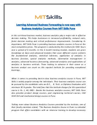 Learning Advanced Business Forecasting is now easy with
Business Analytics Courses from MIT Skills Pune
In this cut-throat business market, business analytics play a major role in effective
decision making. This helps businesses in increased profitability, reduced costs,
faster decision making and critical performance improvements. Considering its
importance, MIT Skills Pune is providing business analytics courses in Pune at the
most competitive prices. This program is conducted by the institute for 500+ hours
over a period of 6 months. In this 6 month training module, students are given
knowledge on basic and advanced modules that cover different course contents
like foundational analytics, statistical inference, application of analytics in
business function, special analytics methods, information management in
analytics, advanced business forecasting, advanced analytics and applications of
analytics in business verticals. Those looking to advance in their career as a
business analyst can count on this reputed institute for providing exceptional
learnings.
When it comes to providing best-in-class business analytics course in Pune, MIT
Skills is widely popular among the individuals. Their business analytics course can
be pursued by the candidates who are B.E., B. Tech. or Diploma Graduates with
minimum 50 % grades. The total fees that the institute charges for this specialized
course is Rs. 1, 48, 000/-. Beside the business analytics courses, MIT Skills Pune
also provides product design courses, post engineering technical courses, CAD
CAM CAE and mechanical design courses in Pune.
Talking more about Business Analytics Courses provided by the institute, one of
their faculty members stated, “The Business Analytics Course in Pune is a detailed
program that offers candidates with an intensive training to develop necessary
 