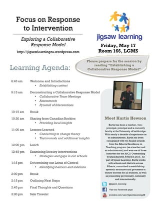 8:45 am Welcome and Introductions
• Establishing context
9:15 am Deconstructing a Collaborative Response Model
• Collaborative Team Meetings
• Assessments
• Pyramid of Interventions
10:15 am Break
10:30 am Sharing from Canadian Rockies
• Providing local insights
11:00 am Lessons Learned
• Connecting to change theory
• Testimonials and additional insights
12:00 pm Lunch
12:45 pm Examining literacy interventions
• Strategies and gaps in our schools
1:15 pm Determining our Locus of Control
• Identifying barriers and solutions
2:00 pm Break
2:15 pm Outlining Next Steps
2:45 pm Final Thoughts and Questions
3:00 pm Safe Travels!
Learning Agenda:
Focus on Response
to Intervention
Kurtis has been a teacher, vice-
principal, principal and is currently
faculty at the University of Lethbridge.
With nearly a decade of experience as
an administrator, Kurtis has been
recognized with two finalist awards
from the Alberta Excellence in
Teaching program (as a teacher and
an administrator) and was one of three
honorees for the ASCD Outstanding
Young Educator Award in 2010. As
part of Jigsaw Learning, Kurtis works
with schools and districts across
Alberta, committed to establishing
systemic structures and processes to
ensure success for all students, as well
as presenting provincially, nationally
and internationally.
Meet Kurtis Hewson
Exploring a Collaborative
Response Model
http://jigsawlearningca.wordpress.com
Please prepare for the session by
reading “Establishing a
Collaborative Response Model”
Friday, May 17
Room 166, LGMS
@jigsaw_learning
Visit our Facebook page
youtube.com/user/JigsawLearningAB
 