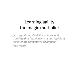 Learning agility
the magic multiplier
„An organization's ability to learn, and
translate that learning into action rapidly, is
the ultimate competitive advantage.”
Jack Welch
 