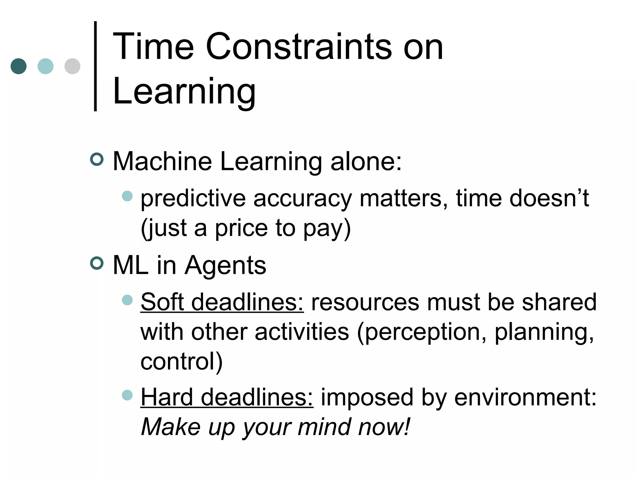 Time Constraints on Learning Machine Learning alone:  predictive accuracy matters, time doesn’t (just a price to pay) ML in Agents Soft deadlines:  resources must be shared with other activities (perception, planning, control) Hard deadlines:  imposed by environment:  Make up your mind now!  