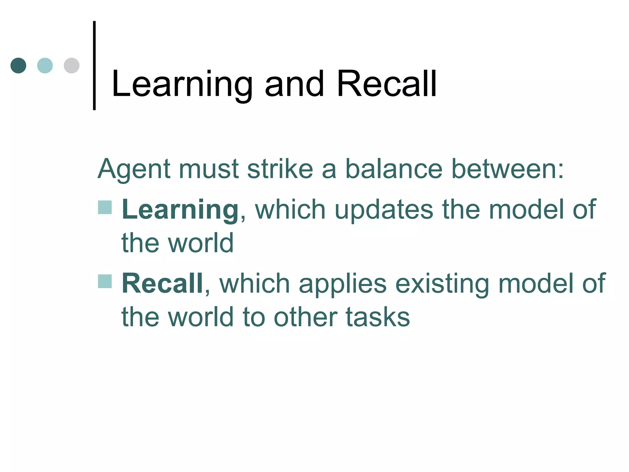 Learning and Recall Agent must strike a balance between: Learning , which updates the model of the world Recall , which applies existing model of the world to other tasks 